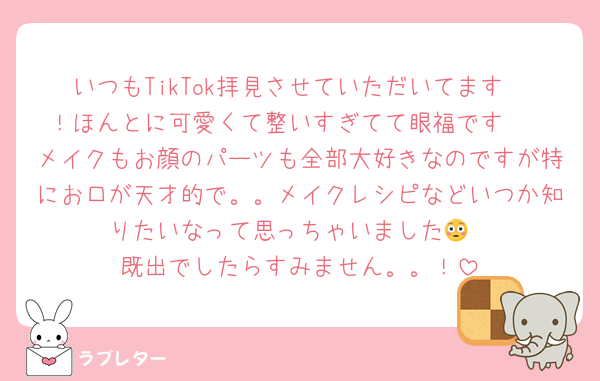 いつもTikTok拝見させていただいてます〜！ほんとに可愛くて整いすぎてて眼福です🫶
メイクもお顔のパーツも全部大好きなのですが特にお口が天才的で。。メイクレシピなどいつか知りたいなって思っちゃいました😳
既出でしたらすみません。。！