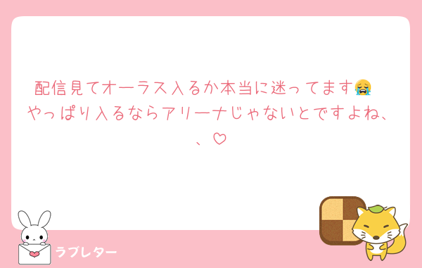 配信見てオーラス入るか本当に迷ってます😭
やっぱり入るならアリーナじゃないとですよね、、