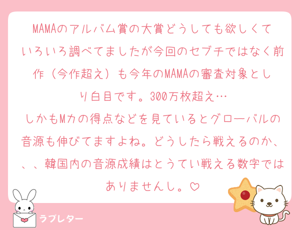 MAMAのアルバム賞の大賞どうしても欲しくていろいろ調べてましたが今回のセブチではなく前作（今作超え）も今年のMAMAの審査対象としり白目です。300万枚超え…
しかもMカの得点などを見ているとグローバルの音源も伸びてますよね。どうしたら戦えるのか、、、韓国内の音源成績はとうてい戦える数字ではありませんし。
