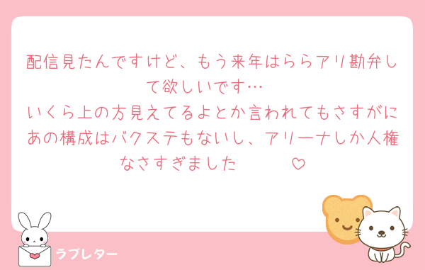 配信見たんですけど、もう来年はららアリ勘弁して欲しいです…
いくら上の方見えてるよとか言われてもさすがにあの構成はバクステもないし、アリーナしか人権なさすぎました🥲🥲🥲