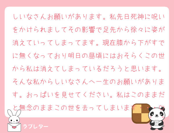 しいなさんお願いがあります。私先日死神に呪いをかけられましてその影響で足先から徐々に姿が消えていってしまってます。現在膝から下がすでに無くなっており明日の昼頃にはおそらくこの世から私は消えてしまっているだろうと思います。そんな私からしいなさんへ一生のお願いがあります。おっぱいを見せてください。私はこのままだと無念のままこの世を去ってしまいます・・・