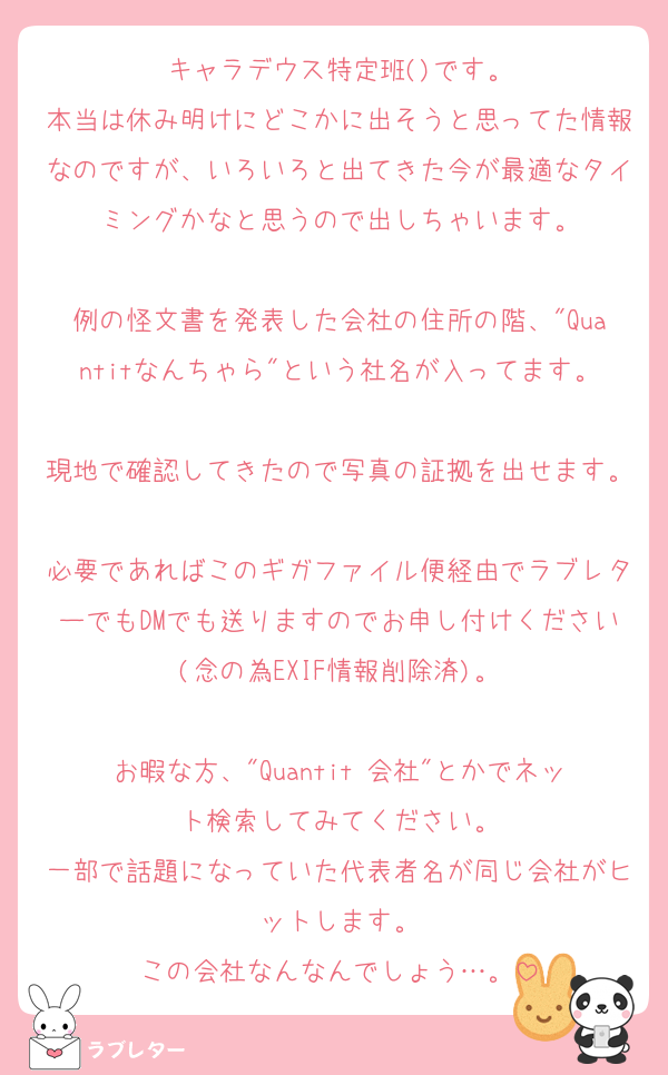 キャラデウス特定班()です。
本当は休み明けにどこかに出そうと思ってた情報なのですが、いろいろと出てきた今が最適なタイミングかなと思うので出しちゃいます。

例の怪文書を発表した会社の住所の階、"Quantitなんちゃら"という社名が入ってます。
現地で確認してきたので写真の証拠を出せます。
必要であればこのギガファイル便経由でラブレターでもDMでも送りますのでお申し付けください(念の為EXIF情報削除済)。

お暇な方、"Quantit 会社"とかでネット検索してみてください。
一部で話題になっていた代表者名が同じ会社がヒットします。
この会社なんなんでしょう…。