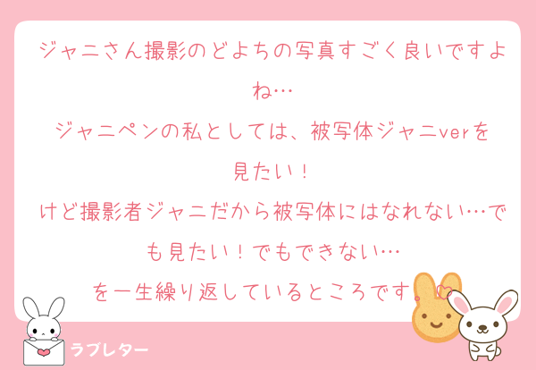 ジャニさん撮影のどよちの写真すごく良いですよね…
ジャニペンの私としては、被写体ジャニverを見たい！
けど撮影者ジャニだから被写体にはなれない…でも見たい！でもできない…
を一生繰り返しているところです。