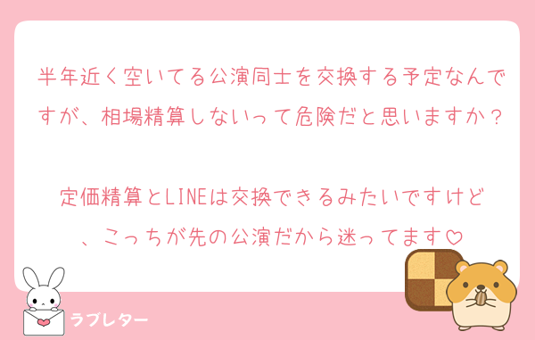 半年近く空いてる公演同士を交換する予定なんですが、相場精算しないって危険だと思いますか？
定価精算とLINEは交換できるみたいですけど、こっちが先の公演だから迷ってます