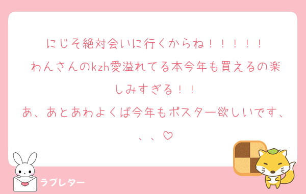 にじそ絶対会いに行くからね！！！！！
わんさんのkzh愛溢れてる本今年も買えるの楽しみすぎる！！
あ、あとあわよくば今年もポスター欲しいです、、、