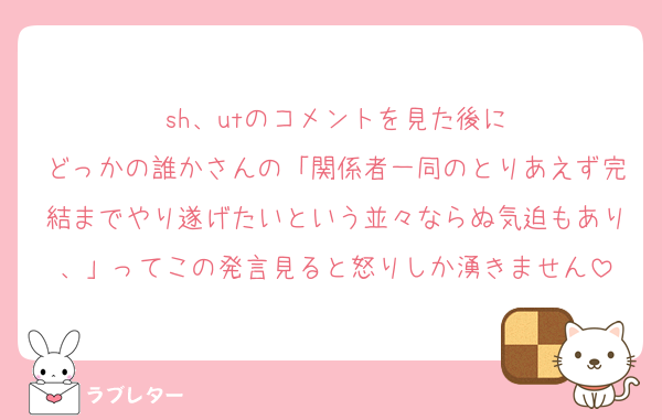 sh、utのコメントを見た後に
どっかの誰かさんの「関係者一同のとりあえず完結までやり遂げたいという並々ならぬ気迫もあり、」ってこの発言見ると怒りしか湧きません
