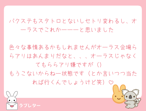 バクステもスタトロとないしセトリ変わるし、オーラスでこれかーーーと思いました🥲

色々な事情あるかもしれませんがオーラス会場ららアリはあんまりだなと、、、オーラスじゃなくてもららアリ嫌ですが（）
もうこないからねー状態です（とか言いつつ当たれば行くんでしょうけど笑）