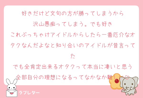 好きだけど文句の方が勝ってしまうから
沢山愚痴ってしまう。でも好き
これぶっちゃけアイドルからしたら一番厄介なオタクなんだよなと知り合いのアイドルが昔言ってた
でも全肯定出来るオタクって本当に凄いと思う
全部自分の理想になるってなかなか難しい