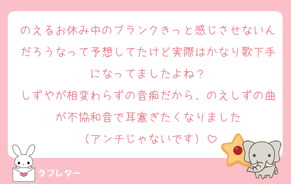のえるお休み中のブランクきっと感じさせないんだろうなって予想してたけど実際はかなり歌下手になってましたよね？
しずやが相変わらずの音痴だから、のえしずの曲が不協和音で耳塞ぎたくなりました
（アンチじゃないです）