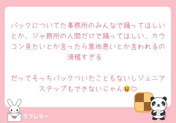 バックについてた事務所のみんなで踊ってほしいとか、ジャ務所の人間だけで踊ってほしい、カウコン見たいとか言ったら意地悪いとか言われるの滑稽すぎる

だってそっちバックついたこともないしジュニアステップもできないじゃん😛