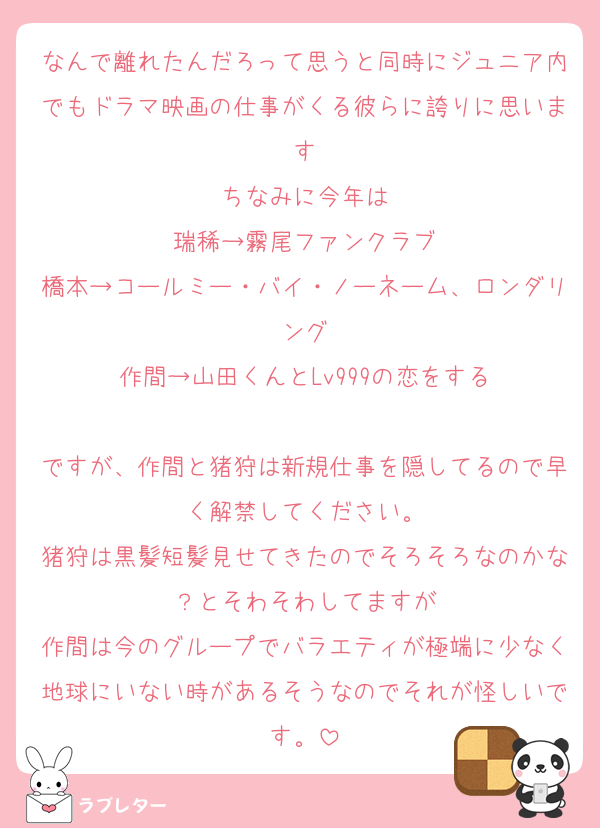 なんで離れたんだろって思うと同時にジュニア内でもドラマ映画の仕事がくる彼らに誇りに思います
ちなみに今年は
瑞稀→霧尾ファンクラブ
橋本→コールミー・バイ・ノーネーム、ロンダリング
作間→山田くんとLv999の恋をする

ですが、作間と猪狩は新規仕事を隠してるので早く解禁してください。
猪狩は黒髪短髪見せてきたのでそろそろなのかな？とそわそわしてますが
作間は今のグループでバラエティが極端に少なく地球にいない時があるそうなのでそれが怪しいです。