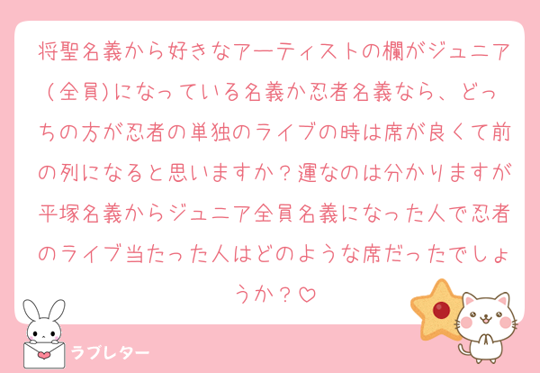 将聖名義から好きなアーティストの欄がジュニア(全員)になっている名義か忍者名義なら、どっちの方が忍者の単独のライブの時は席が良くて前の列になると思いますか？運なのは分かりますが平塚名義からジュニア全員名義になった人で忍者のライブ当たった人はどのような席だったでしょうか？