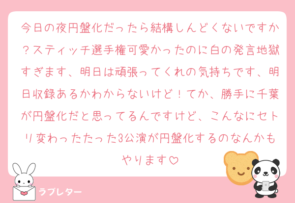 今日の夜円盤化だったら結構しんどくないですか？スティッチ選手権可愛かったのに白の発言地獄すぎます、明日は頑張ってくれの気持ちです、明日収録あるかわからないけど！てか、勝手に千葉が円盤化だと思ってるんですけど、こんなにセトリ変わったたった3公演が円盤化するのなんかもやります
