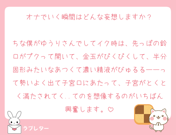 オナでいく瞬間はどんな妄想しますか？

ちな僕がゆうりさんでしてイク時は、先っぽの鈴口がプクって開いて、金玉がぴくぴくして、半分固形みたいなあつくて濃い精液がびゅるるーーって勢いよく出て子宮口にあたって、子宮がとくとく満たされてく..てのを想像するのがいちばん興奮します。