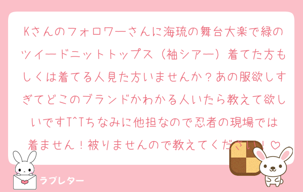 Kさんのフォロワーさんに海琉の舞台大楽で緑のツイードニットトップス（袖シアー）着てた方もしくは着てる人見た方いませんか？あの服欲しすぎてどこのブランドかわかる人いたら教えて欲しいですT^Tちなみに他担なので忍者の現場では着ません！被りませんので教えてください！