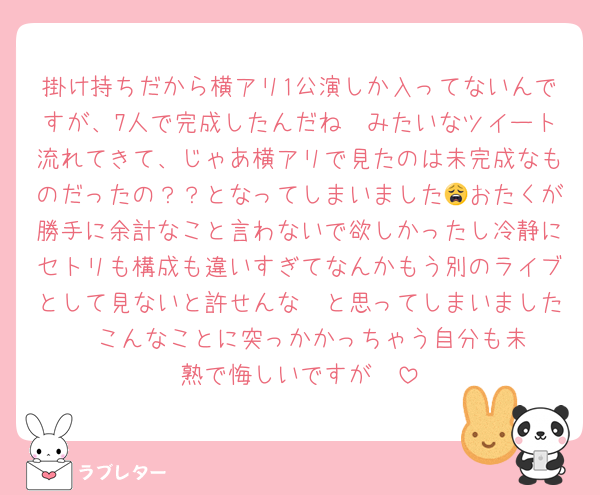 掛け持ちだから横アリ1公演しか入ってないんですが、7人で完成したんだね🥲みたいなツイート流れてきて、じゃあ横アリで見たのは未完成なものだったの？？となってしまいました😩おたくが勝手に余計なこと言わないで欲しかったし冷静にセトリも構成も違いすぎてなんかもう別のライブとして見ないと許せんな〜と思ってしまいました☺️☺️こんなことに突っかかっちゃう自分も未熟で悔しいですが☺️☺️
