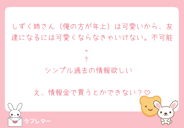 しずく姉さん（俺の方が年上）は可愛いから、友達になるには可愛くならなきゃいけない。不可能。
➕
シンプル過去の情報欲しい
🟰
え、情報金で買うとかできない？