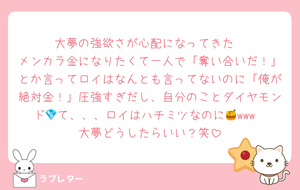 大夢の強欲さが心配になってきた
メンカラ金になりたくて一人で「奪い合いだ！」とか言ってロイはなんとも言ってないのに「俺が絶対金！」圧強すぎだし、自分のことダイヤモンド💎て、、、ロイはハチミツなのに🍯www
大夢どうしたらいい？笑
