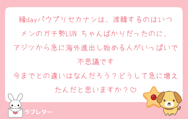 縁dayパウプリセカナンは、渡韓するのはいつメンのガチ勢LUNÉちゃんばかりだったのに、アジツから急に海外進出し始める人がいっぱいで不思議です
今までとの違いはなんだろう？どうして急に増えたんだと思いますか？