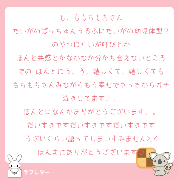も、ももちもちさん
たいがのぱっちゅんうるふにたいがの幼児体型？のやつにたいが呼びとか
ほんと共感とかなかなか分かち合えないところ
での‼️ほんとにう、う、嬉しくて、嬉しくてももちもちさんみながらもう幸せでさっきからガチ泣きしてます、、
ほんとになんかありがとうございます、。
だいすきですだいすきですだいすきです
うざいぐらい語ってしまいすみません>_<
ほんまにありがとうございます