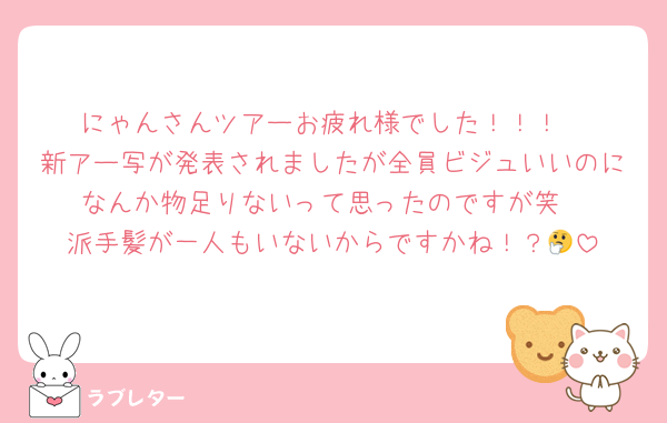 にゃんさんツアーお疲れ様でした！！！
新アー写が発表されましたが全員ビジュいいのになんか物足りないって思ったのですが笑
派手髪が一人もいないからですかね！？🤔