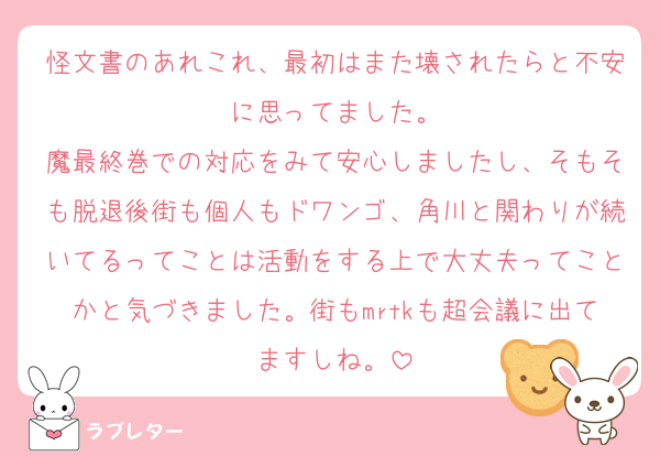 怪文書のあれこれ、最初はまた壊されたらと不安に思ってました。
魔最終巻での対応をみて安心しましたし、そもそも脱退後街も個人もドワンゴ、角川と関わりが続いてるってことは活動をする上で大丈夫ってことかと気づきました。街もmrtkも超会議に出てますしね。