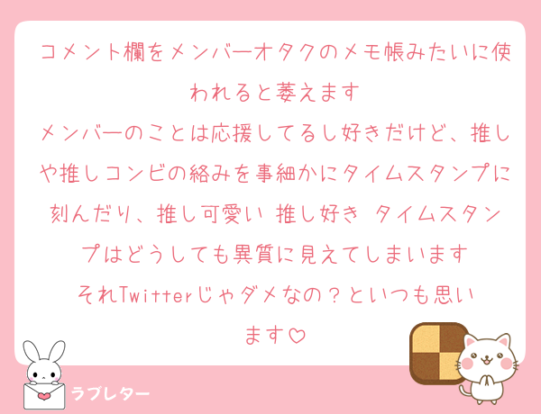 コメント欄をメンバーオタクのメモ帳みたいに使われると萎えます
メンバーのことは応援してるし好きだけど、推しや推しコンビの絡みを事細かにタイムスタンプに刻んだり、推し可愛い♡推し好き♡タイムスタンプはどうしても異質に見えてしまいます
それTwitterじゃダメなの？といつも思います