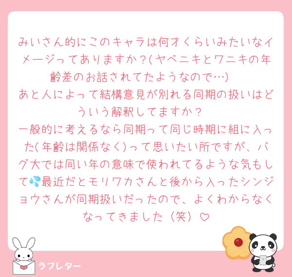 みいさん的にこのキャラは何才くらいみたいなイメージってありますか？(ヤベニキとワニキの年齢差のお話されてたようなので…)
あと人によって結構意見が別れる同期の扱いはどういう解釈してますか？
一般的に考えるなら同期って同じ時期に組に入った(年齢は関係なく)って思いたい所ですが、バグ大では同い年の意味で使われてるような気もして💦最近だとモリワカさんと後から入ったシンジョウさんが同期扱いだったので、よくわからなくなってきました（笑）
