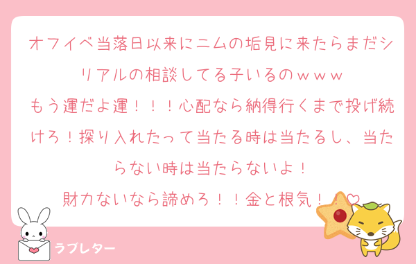 オフイベ当落日以来にニムの垢見に来たらまだシリアルの相談してる子いるのｗｗｗ
もう運だよ運！！！心配なら納得行くまで投げ続けろ！探り入れたって当たる時は当たるし、当たらない時は当たらないよ！
財力ないなら諦めろ！！金と根気！！