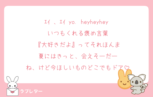 ｴｲ 、ｴｲ yo. heyheyhey 
いつもくれる褒め言葉
『大好きだよ』ってそれほんま
夏にはきっと、会えそーだー
ね、けど今ほしいものどこでもドア