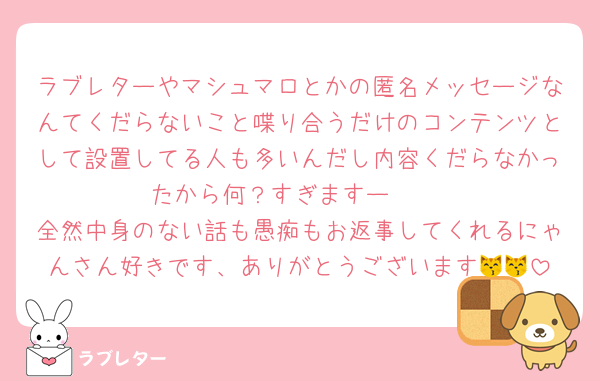 ラブレターやマシュマロとかの匿名メッセージなんてくだらないこと喋り合うだけのコンテンツとして設置してる人も多いんだし内容くだらなかったから何？すぎますー♡♡♡
全然中身のない話も愚痴もお返事してくれるにゃんさん好きです、ありがとうございます😽😽