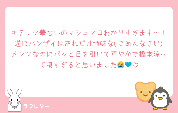キテレツ華ないのマシュマロわかりすぎます…！逆にバンザイはあれだけ地味な(ごめんなさい)メンツなのにパッと目を引いて華やかで橋本涼って凄すぎると思いました😭💙