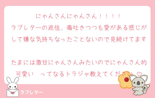 にゃんさんにゃんさん！！！！
ラブレターの返信、毒吐きつつも愛がある感じがして嫌な気持ちなったことないので見続けてます♡♡
たまには激甘にゃんさんみたいのでにゃんさん的可愛い〜ってなるトラジャ教えてください♡