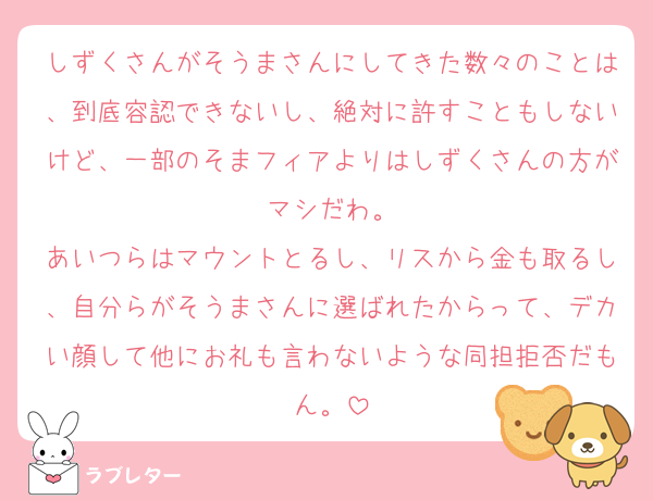 しずくさんがそうまさんにしてきた数々のことは、到底容認できないし、絶対に許すこともしないけど、一部のそまフィアよりはしずくさんの方がマシだわ。
あいつらはマウントとるし、リスから金も取るし、自分らがそうまさんに選ばれたからって、デカい顔して他にお礼も言わないような同担拒否だもん。