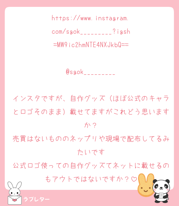 https://www.instagram.com/sgok_________?igsh=MW9ic2hmNTE4NXJkbQ==

@sgok_________

インスタですが、自作グッズ（ほぼ公式のキャラとロゴそのまま）載せてますがこれどう思いますか？
売買はないもののネップリや現場で配布してるみたいです
公式ロゴ使っての自作グッズてネットに載せるのもアウトではないですか？