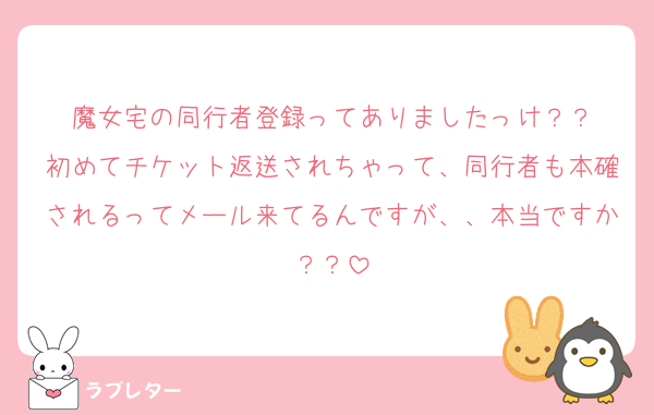 魔女宅の同行者登録ってありましたっけ？？
初めてチケット返送されちゃって、同行者も本確されるってメール来てるんですが、、本当ですか？？