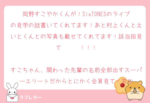 岡野すこやかくんが！SixTONESのライブの見学の話書いてくれてます！あと村上くんとえいとくんとの写真も載せてくれてます！該当担見て〜〜〜！！！

すこちゃん、関わった先輩の名前全部出すスーパーエリートだからとにかく全員見て！笑