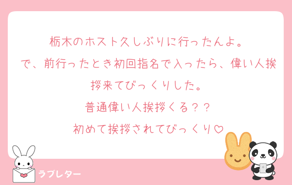 栃木のホスト久しぶりに行ったんよ。
で、前行ったとき初回指名で入ったら、偉い人挨拶来てびっくりした。
普通偉い人挨拶くる？？
初めて挨拶されてびっくり