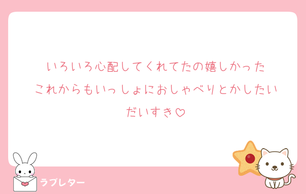 いろいろ心配してくれてたの嬉しかった
これからもいっしょにおしゃべりとかしたい
だいすき