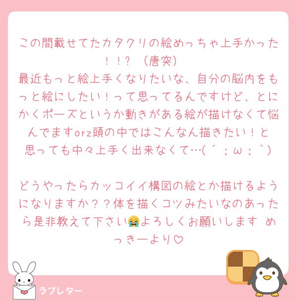 この間載せてたカタクリの絵めっちゃ上手かった！！✨（唐突）
最近もっと絵上手くなりたいな、自分の脳内をもっと絵にしたい！って思ってるんですけど、とにかくポーズというか動きがある絵が描けなくて悩んでますorz頭の中ではこんなん描きたい！と思っても中々上手く出来なくて…(´；ω；｀)
どうやったらカッコイイ構図の絵とか描けるようになりますか？？体を描くコツみたいなのあったら是非教えて下さい😭よろしくお願いします めっきーより