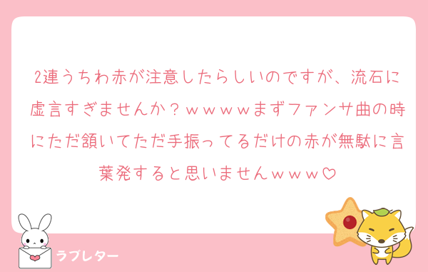 2連うちわ赤が注意したらしいのですが、流石に虚言すぎませんか？ｗｗｗｗまずファンサ曲の時にただ頷いてただ手振ってるだけの赤が無駄に言葉発すると思いませんｗｗｗ