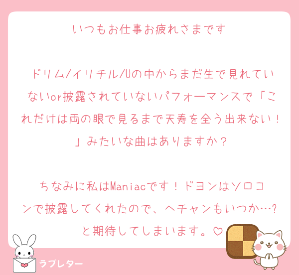 いつもお仕事お疲れさまです♡

ドリム/イリチル/Uの中からまだ生で見れていないor披露されていないパフォーマンスで「これだけは両の眼で見るまで天寿を全う出来ない！」みたいな曲はありますか？

ちなみに私はManiacです！ドヨンはソロコンで披露してくれたので、ヘチャンもいつか…✨と期待してしまいます。