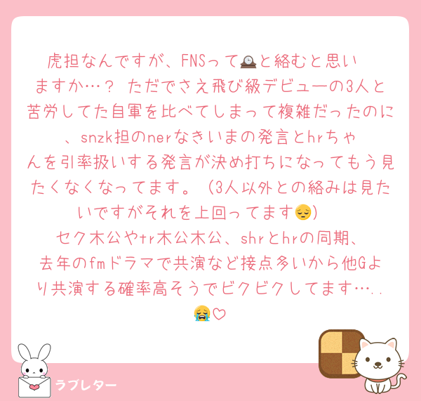 虎担なんですが、FNSって🕰️と絡むと思い
ますか…？ ただでさえ飛び級デビューの3人と苦労してた自軍を比べてしまって複雑だったのに、snzk担のnerなきいまの発言とhrちゃんを引率扱いする発言が決め打ちになってもう見たくなくなってます。（3人以外との絡みは見たいですがそれを上回ってます😔）
セク木公やtr木公木公、shrとhrの同期、去年のfmドラマで共演など接点多いから他Gより共演する確率高そうでビクビクしてます…..😭
