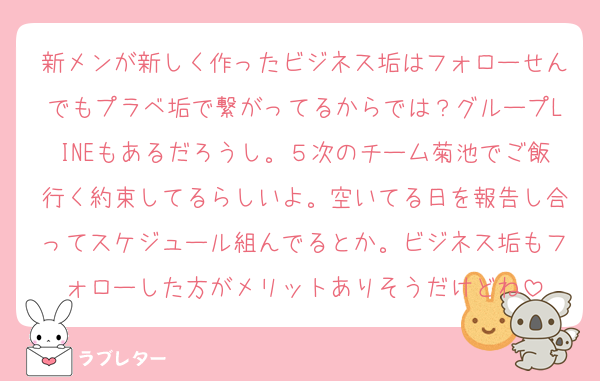 新メンが新しく作ったビジネス垢はフォローせんでもプラベ垢で繋がってるからでは？グループLINEもあるだろうし。５次のチーム菊池でご飯行く約束してるらしいよ。空いてる日を報告し合ってスケジュール組んでるとか。ビジネス垢もフォローした方がメリットありそうだけどね