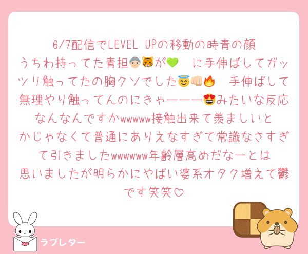 6/7配信でLEVEL UPの移動の時青の顔うちわ持ってた青担👵🏻が🐯💚に手伸ばしてガッツリ触ってたの胸クソでした😇👊🏻🔥手伸ばして無理やり触ってんのにきゃーーー😍みたいな反応なんなんですかwwwww接触出来て羨ましいとかじゃなくて普通にありえなすぎて常識なさすぎて引きましたwwwwww年齢層高めだなーとは思いましたが明らかにやばい婆系オタク増えて鬱です笑笑