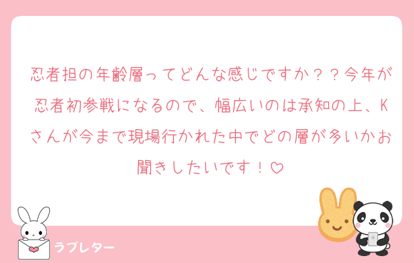 忍者担の年齢層ってどんな感じですか？？今年が忍者初参戦になるので、幅広いのは承知の上、Kさんが今まで現場行かれた中でどの層が多いかお聞きしたいです！