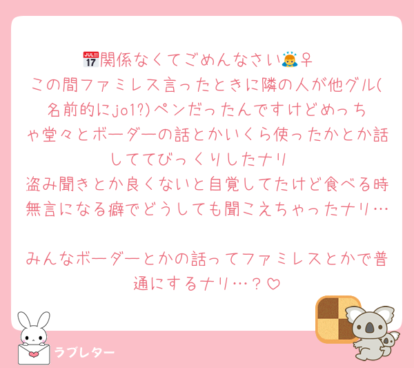 📅関係なくてごめんなさい🙇‍♀️
この間ファミレス言ったときに隣の人が他グル(名前的にjo1?)ペンだったんですけどめっちゃ堂々とボーダーの話とかいくら使ったかとか話しててびっくりしたナリ
盗み聞きとか良くないと自覚してたけど食べる時無言になる癖でどうしても聞こえちゃったナリ…
みんなボーダーとかの話ってファミレスとかで普通にするナリ…？