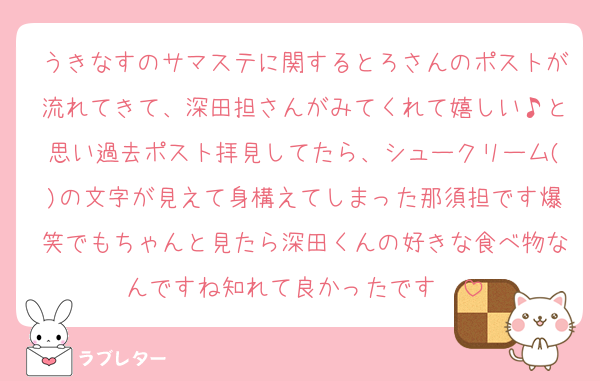 うきなすのサマステに関するとろさんのポストが流れてきて、深田担さんがみてくれて嬉しい♪と思い過去ポスト拝見してたら、シュークリーム()の文字が見えて身構えてしまった那須担です爆笑でもちゃんと見たら深田くんの好きな食べ物なんですね知れて良かったです❣️