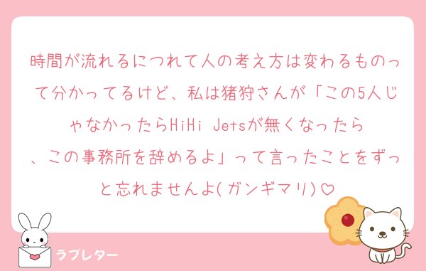 時間が流れるにつれて人の考え方は変わるものって分かってるけど、私は猪狩さんが「この5人じゃなかったらHiHi Jetsが無くなったら、この事務所を辞めるよ」って言ったことをずっと忘れませんよ(ガンギマリ)