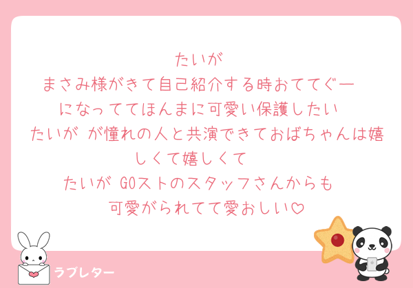 たいが
まさみ様がきて自己紹介する時おててぐー
になっててほんまに可愛い保護したい
たいが が憧れの人と共演できておばちゃんは嬉しくて嬉しくて🩷
たいが GOストのスタッフさんからも
可愛がられてて愛おしい